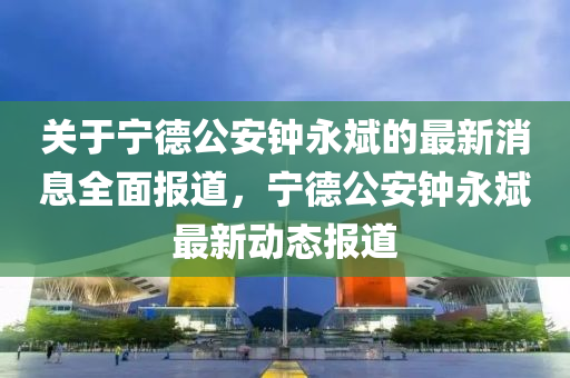 關(guān)于寧德公安鐘永斌的最新消息全面報道，寧德公安鐘永斌最新動態(tài)報道