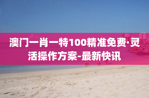 澳門一肖一特100精準免費·靈活操作方案-最新快訊