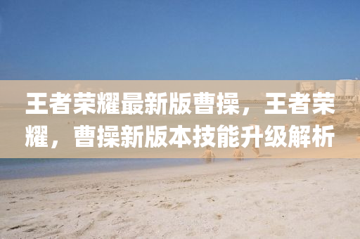 王者榮耀最新版曹操，王者榮耀，曹操新版本技能升級解析