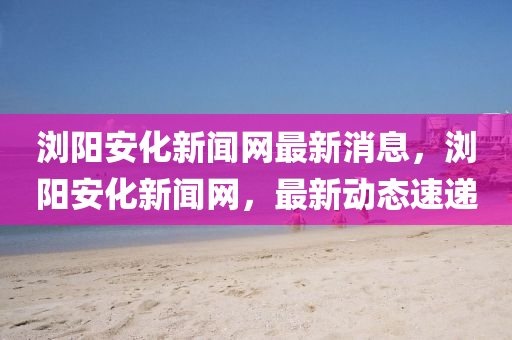瀏陽安化新聞網(wǎng)最新消息，瀏陽安化新聞網(wǎng)，最新動態(tài)速遞