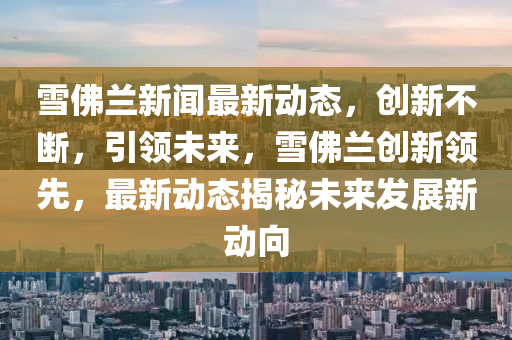 雪佛蘭新聞最新動態(tài)，創(chuàng)新不斷，引領(lǐng)未來，雪佛蘭創(chuàng)新領(lǐng)先，最新動態(tài)揭秘未來發(fā)展新動向