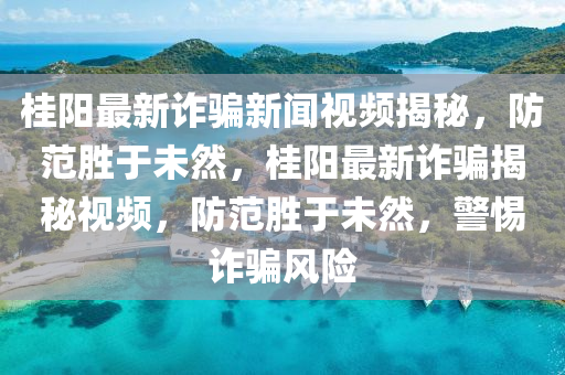 桂陽(yáng)最新詐騙新聞視頻揭秘，防范勝于未然，桂陽(yáng)最新詐騙揭秘視頻，防范勝于未然，警惕詐騙風(fēng)險(xiǎn)