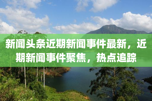 新聞?lì)^條近期新聞事件最新，近期新聞事件聚焦，熱點(diǎn)追蹤