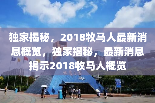獨(dú)家揭秘，2018牧馬人最新消息概覽，獨(dú)家揭秘，最新消息揭示2018牧馬人概覽