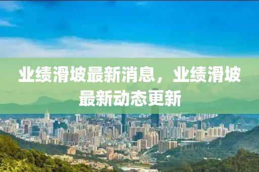 業(yè)績(jī)滑坡最新消息，業(yè)績(jī)滑坡最新動(dòng)態(tài)更新