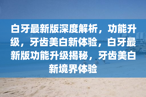 白牙最新版深度解析，功能升級，牙齒美白新體驗，白牙最新版功能升級揭秘，牙齒美白新境界體驗