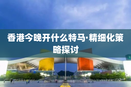 香港今晚開(kāi)什么特馬·精細(xì)化策略探討