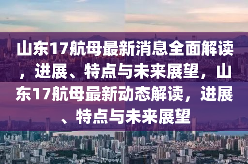 山東17航母最新消息全面解讀，進(jìn)展、特點(diǎn)與未來(lái)展望，山東17航母最新動(dòng)態(tài)解讀，進(jìn)展、特點(diǎn)與未來(lái)展望
