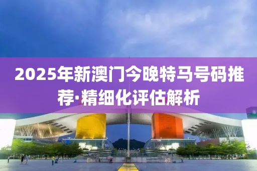 2025年新澳門今晚特馬號碼推薦·精細化評估解析
