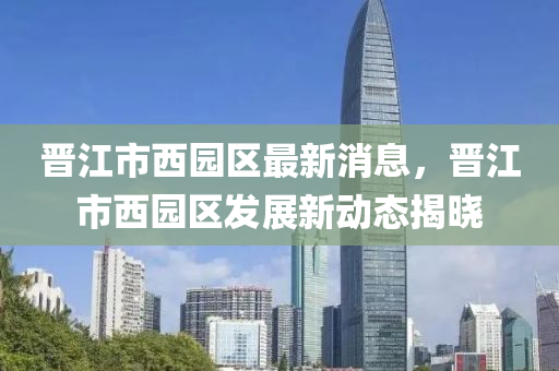 晉江市西園區(qū)最新消息，晉江市西園區(qū)發(fā)展新動(dòng)態(tài)揭曉