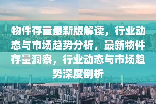 物件存量最新版解讀，行業(yè)動態(tài)與市場趨勢分析，最新物件存量洞察，行業(yè)動態(tài)與市場趨勢深度剖析