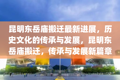 昆明東岳廟搬遷最新進(jìn)展，歷史文化的傳承與發(fā)展，昆明東岳廟搬遷，傳承與發(fā)展新篇章