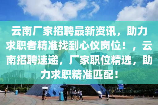 云南廠家招聘最新資訊，助力求職者精準(zhǔn)找到心儀崗位！，云南招聘速遞，廠家職位精選，助力求職精準(zhǔn)匹配！