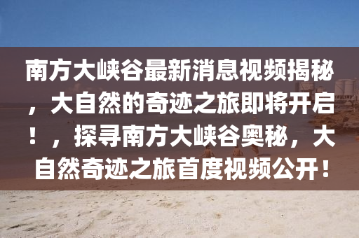 南方大峽谷最新消息視頻揭秘，大自然的奇跡之旅即將開(kāi)啟！，探尋南方大峽谷奧秘，大自然奇跡之旅首度視頻公開(kāi)！