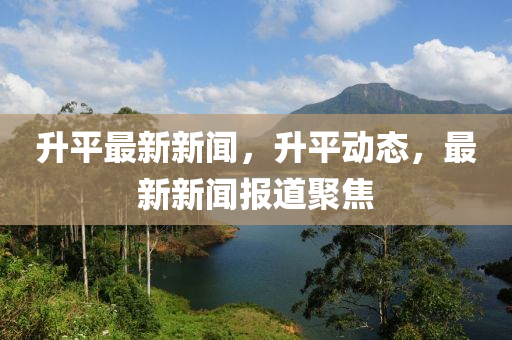 升平最新新聞，升平動(dòng)態(tài)，最新新聞報(bào)道聚焦
