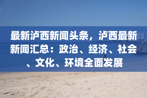 最新瀘西新聞?lì)^條，瀘西最新新聞匯總：政治、經(jīng)濟(jì)、社會(huì)、文化、環(huán)境全面發(fā)展
