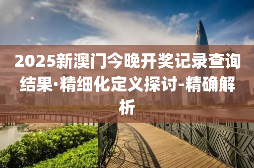 2025新澳門今晚開獎(jiǎng)記錄查詢結(jié)果·精細(xì)化定義探討-精確解析