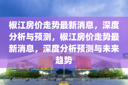 椒江房價(jià)走勢最新消息，深度分析與預(yù)測，椒江房價(jià)走勢最新消息，深度分析預(yù)測與未來趨勢