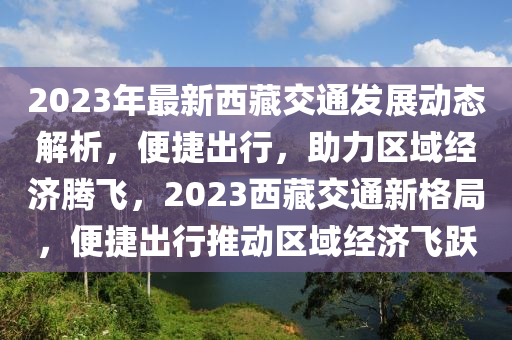2023年最新西藏交通發(fā)展動態(tài)解析，便捷出行，助力區(qū)域經(jīng)濟(jì)騰飛，2023西藏交通新格局，便捷出行推動區(qū)域經(jīng)濟(jì)飛躍