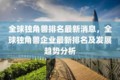 全球獨角獸排名最新消息，全球獨角獸企業(yè)最新排名及發(fā)展趨勢分析