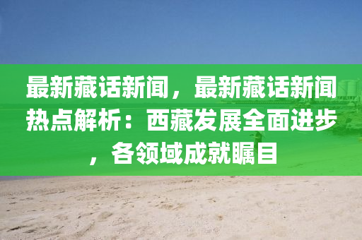 最新藏話新聞，最新藏話新聞熱點解析：西藏發(fā)展全面進步，各領(lǐng)域成就矚目