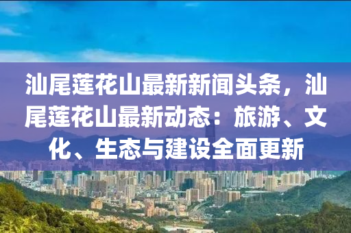 汕尾蓮花山最新新聞頭條，汕尾蓮花山最新動態(tài)：旅游、文化、生態(tài)與建設(shè)全面更新