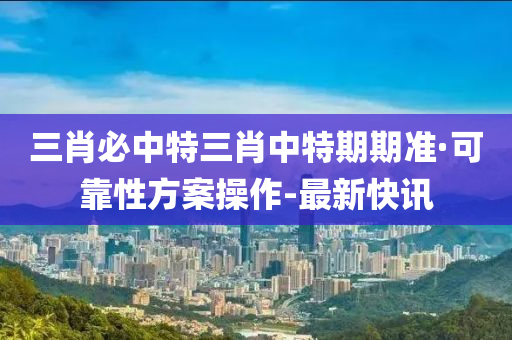 三肖必中特三肖中特期期準·可靠性方案操作-最新快訊