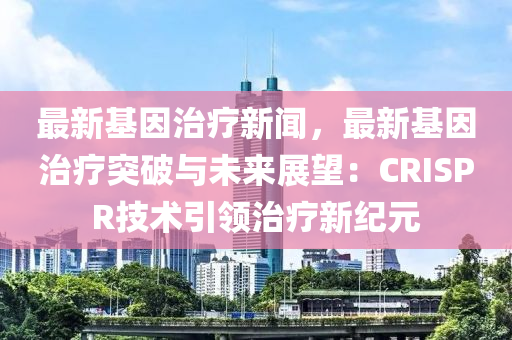最新基因治療新聞，最新基因治療突破與未來展望：CRISPR技術(shù)引領(lǐng)治療新紀元