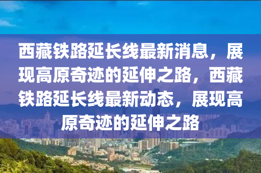 西藏鐵路延長線最新消息，展現高原奇跡的延伸之路，西藏鐵路延長線最新動態(tài)，展現高原奇跡的延伸之路