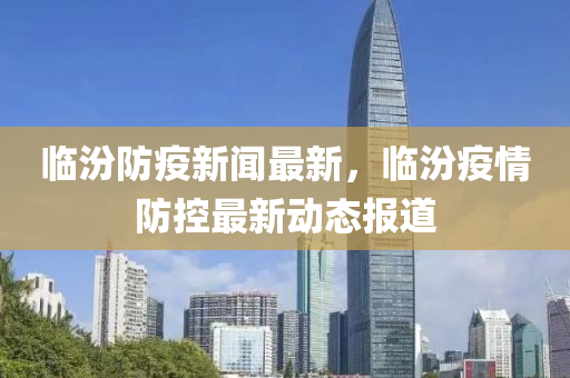 臨汾防疫新聞最新，臨汾疫情防控最新動態(tài)報道