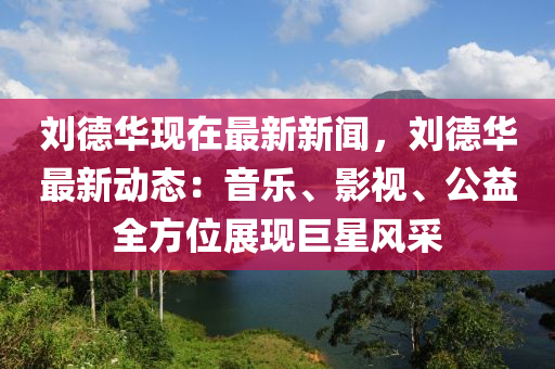 劉德華現(xiàn)在最新新聞，劉德華最新動態(tài)：音樂、影視、公益全方位展現(xiàn)巨星風采
