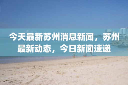 今天最新蘇州消息新聞，蘇州最新動(dòng)態(tài)，今日新聞速遞