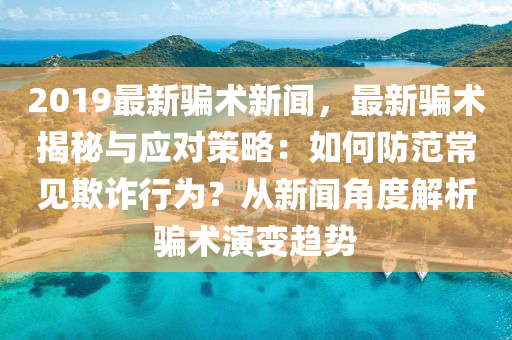 2019最新騙術(shù)新聞，最新騙術(shù)揭秘與應對策略：如何防范常見欺詐行為？從新聞角度解析騙術(shù)演變趨勢