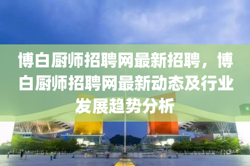 博白廚師招聘網(wǎng)最新招聘，博白廚師招聘網(wǎng)最新動態(tài)及行業(yè)發(fā)展趨勢分析