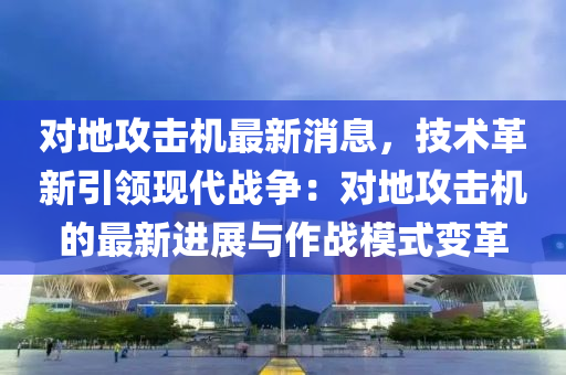 對地攻擊機最新消息，技術(shù)革新引領(lǐng)現(xiàn)代戰(zhàn)爭：對地攻擊機的最新進展與作戰(zhàn)模式變革