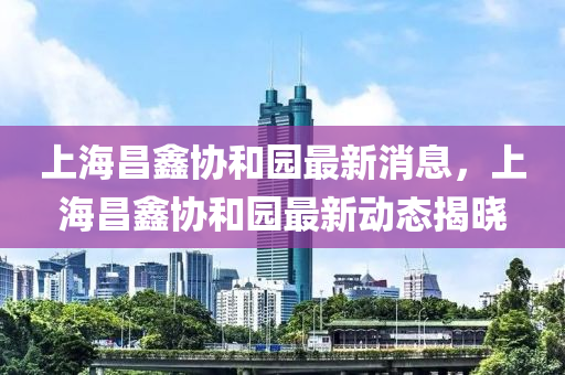 上海昌鑫協(xié)和園最新消息，上海昌鑫協(xié)和園最新動態(tài)揭曉