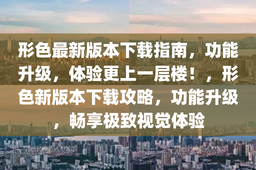 形色最新版本下載指南，功能升級(jí)，體驗(yàn)更上一層樓！，形色新版本下載攻略，功能升級(jí)，暢享極致視覺(jué)體驗(yàn)
