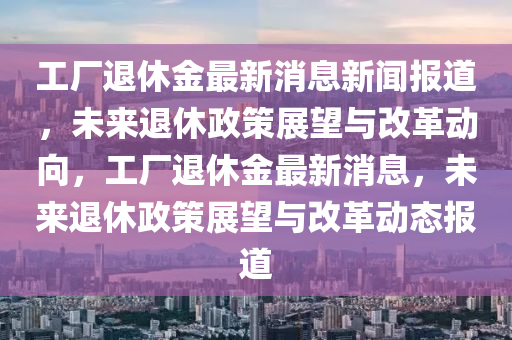 工廠退休金最新消息新聞報道，未來退休政策展望與改革動向，工廠退休金最新消息，未來退休政策展望與改革動態(tài)報道