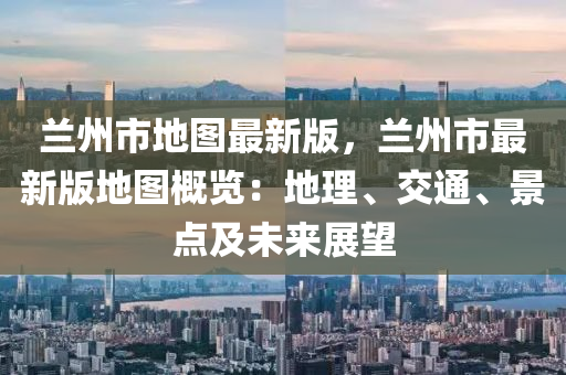 蘭州市地圖最新版，蘭州市最新版地圖概覽：地理、交通、景點及未來展望