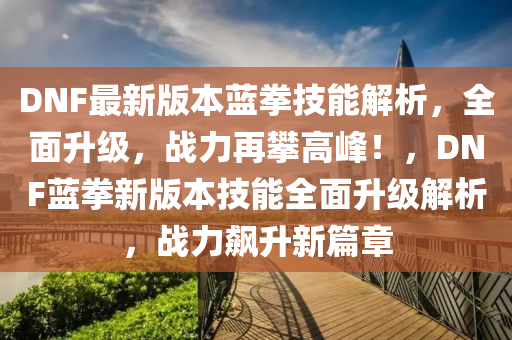 DNF最新版本藍(lán)拳技能解析，全面升級(jí)，戰(zhàn)力再攀高峰！，DNF藍(lán)拳新版本技能全面升級(jí)解析，戰(zhàn)力飆升新篇章