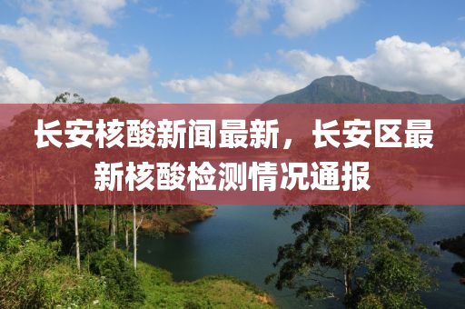 長(zhǎng)安核酸新聞最新，長(zhǎng)安區(qū)最新核酸檢測(cè)情況通報(bào)