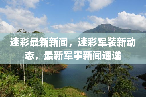 迷彩最新新聞，迷彩軍裝新動(dòng)態(tài)，最新軍事新聞速遞