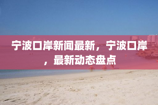 寧波口岸新聞最新，寧波口岸，最新動態(tài)盤點
