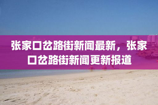 張家口岔路街新聞最新，張家口岔路街新聞更新報道