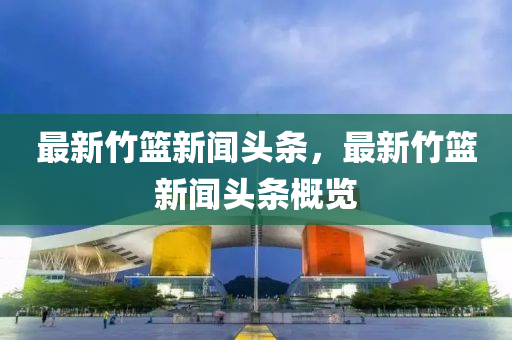 最新竹籃新聞頭條，最新竹籃新聞頭條概覽