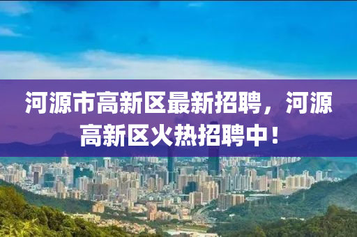 河源市高新區(qū)最新招聘，河源高新區(qū)火熱招聘中！