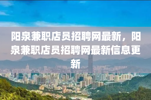 陽泉兼職店員招聘網(wǎng)最新，陽泉兼職店員招聘網(wǎng)最新信息更新