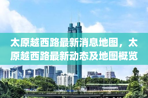 太原越西路最新消息地圖，太原越西路最新動態(tài)及地圖概覽