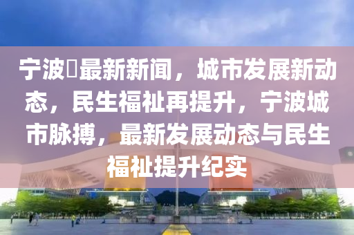 寧波巿最新新聞，城市發(fā)展新動(dòng)態(tài)，民生福祉再提升，寧波城市脈搏，最新發(fā)展動(dòng)態(tài)與民生福祉提升紀(jì)實(shí)