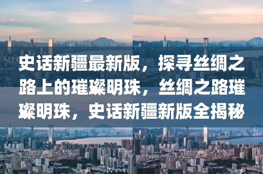 史話新疆最新版，探尋絲綢之路上的璀璨明珠，絲綢之路璀璨明珠，史話新疆新版全揭秘